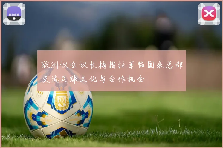 欧洲议会议长梅措拉亲临国米总部交流足球文化与合作机会