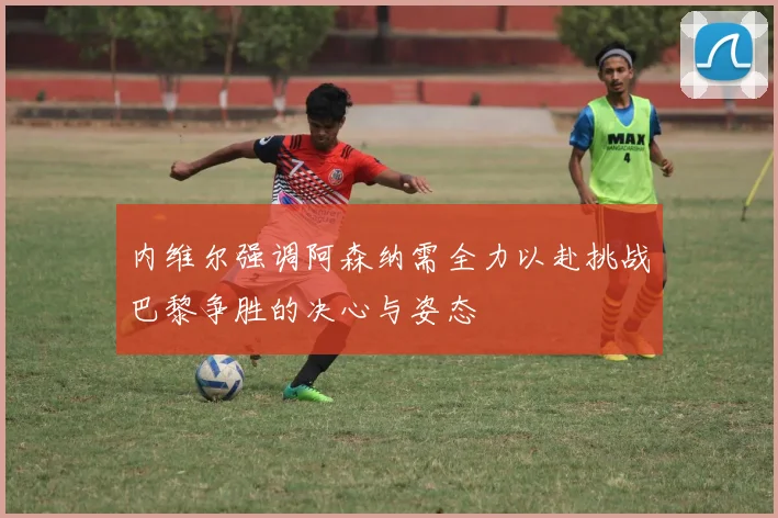 内维尔强调阿森纳需全力以赴挑战巴黎争胜的决心与姿态