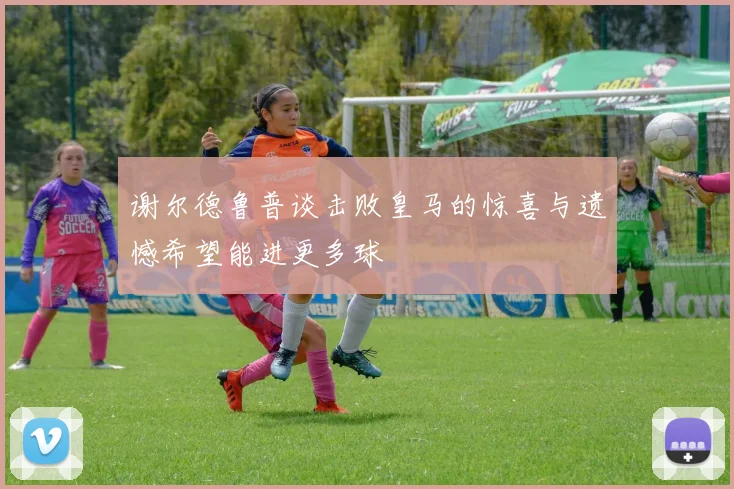 谢尔德鲁普谈击败皇马的惊喜与遗憾希望能进更多球