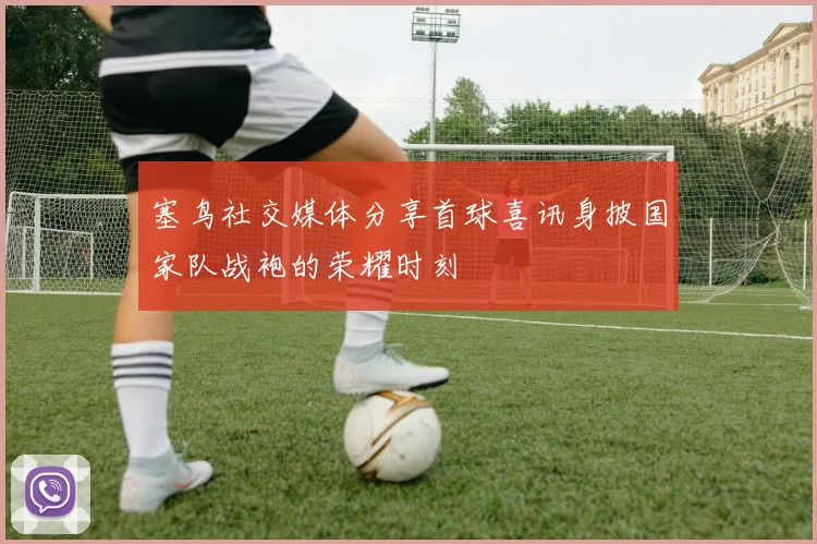 塞鸟社交媒体分享首球喜讯身披国家队战袍的荣耀时刻