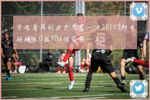 字母哥再创历史只需一次30105即可超越大O成NBA传奇第一人
