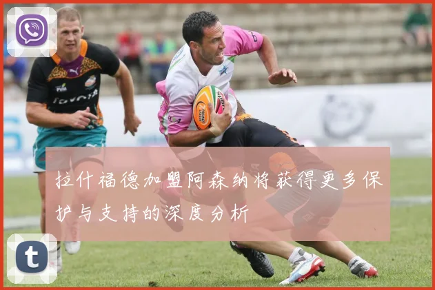 拉什福德加盟阿森纳将获得更多保护与支持的深度分析