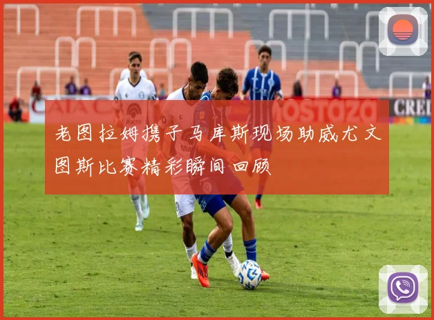 老图拉姆携子马库斯现场助威尤文图斯比赛精彩瞬间回顾