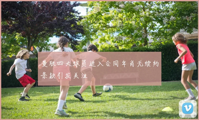 曼联四大球员进入合同年肖无续约条款引发关注