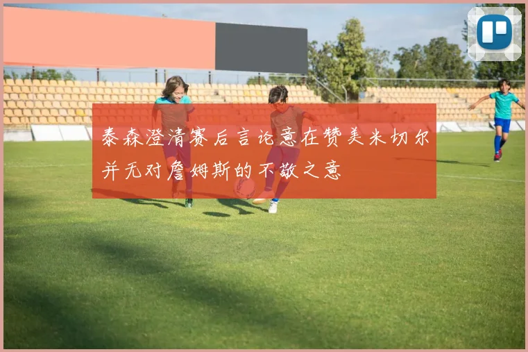 泰森澄清赛后言论意在赞美米切尔并无对詹姆斯的不敬之意