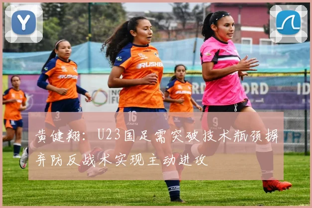 黄健翔：U23国足需突破技术瓶颈摒弃防反战术实现主动进攻