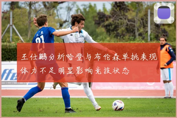 王仕鹏分析哈登与布伦森单挑表现体力不足明显影响竞技状态