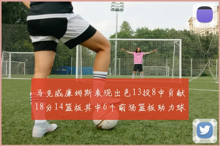 马克威廉姆斯表现出色13投8中贡献18分14篮板其中6个前场篮板助力球队